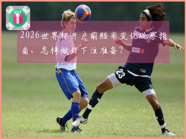 2026世界杯开户前赔率变化观察指南，怎样做好下注准备？