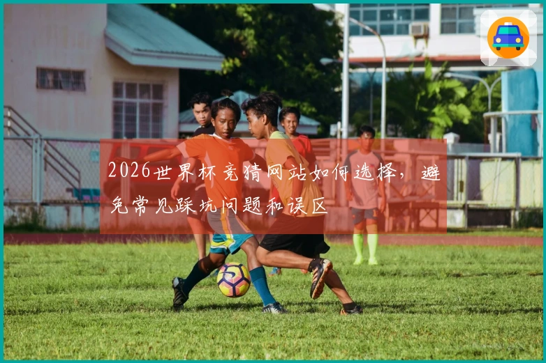2026世界杯竞猜网站如何选择，避免常见踩坑问题和误区