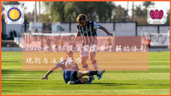 2026世界杯投注前需要了解的体彩规则与注意事项