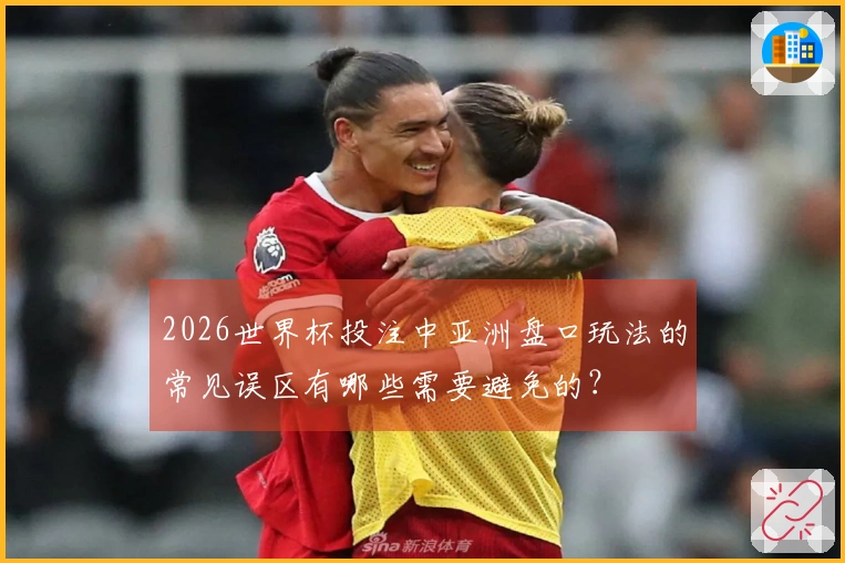 2026世界杯投注中亚洲盘口玩法的常见误区有哪些需要避免的？