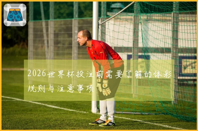 2026世界杯投注前需要了解的体彩规则与注意事项