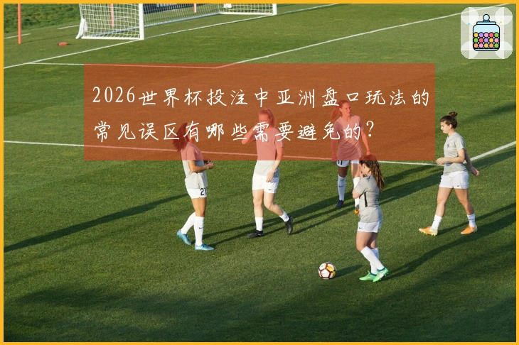 2026世界杯投注中亚洲盘口玩法的常见误区有哪些需要避免的？