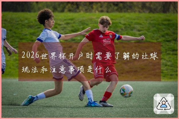 2026世界杯开户时需要了解的让球玩法和注意事项是什么