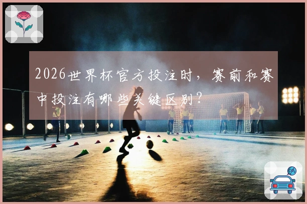 2026世界杯官方投注时,赛前和赛中投注有哪些关键区别?